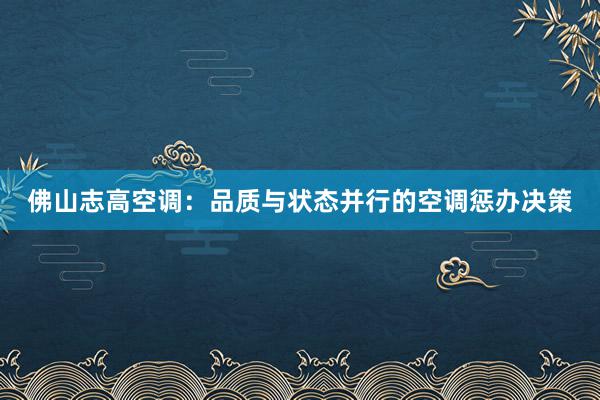 佛山志高空调：品质与状态并行的空调惩办决策