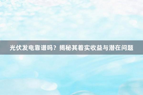 光伏发电靠谱吗？揭秘其着实收益与潜在问题